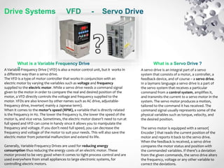 A servo drive is an integral part of a servo
system that consists of a motor, a controller, a
feedback device, and of course – a servo drive.
In a laymans language a servo drive is a part of
the servo system that receives a particular
command from a control system, amplifies it,
and transmits the current to a servo motor in the
system. The servo motor produces a motion,
tailored to the command it has received. The
command signal usually represents some of the
physical variables such as torque, velocity, and
the desired position.
The servo motor is equipped with a sensor(
Encoder ) that reads the current position of the
motor and reports it back to the servo drive.
When the feedback is received, a servo drive
compares the motor status and position with
the commanded variables. If there’s a deviation
from the given commands, the servo drive alters
the frequency, voltage or any other variable to
correct the deviations.
A Variable-Frequency Drive ( VFD) is also a motor control unit, but it works in
a different way than a servo drive.
The VFD is a type of motor controller that works in conjunction with an
electric motor by varying the variables such as voltage and frequency
supplied to the electric motor. While a servo drive needs a command signal
given to the motor in order to compare the real and desired position of the
motor, a VFD directly controls the voltage and frequency supplied to the
motor. VFDs are also known by other names such as AC drive, adjustable-
frequency drive, inverter( mainly a Japnese term).
When it comes to the motor’s speed (RPM), a variable that is directly related
is the frequency in Hz. The lower the frequency is, the lower the speed of the
motor is, and vice versa. Sometimes, the electric motor doesn’t need to run at
full speed and VFD can come in handy since it allows you to manipulate the
frequency and voltage. If you don’t need full speed, you can decrease the
frequency and voltage of the motor to suit your needs. This will also save the
electric motor from potential malfunction and extend its life.
Generally, Variable-Frequency Drives are used for reducing energy
consumption thus reducing the energy costs of an electric motor. These
motor proved to be very good when it comes to tight process control and are
used everywhere from small appliances to large electronic systems, for
controlling electric motors.
 