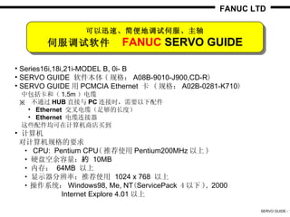 FANUC LTD

                 可以迅速、简便地调试伺服、主轴
       伺服调试软件             FANUC SERVO GUIDE

• Series16i,18i,21i-MODEL B, 0i- B
• SERVO GUIDE 软件本体 ( 规格： A08B-9010-J900,CD-R)
• SERVO GUIDE 用 PCMCIA Ethernet 卡 ( 规格： A02B-0281-K710)
　中包括卡和（ 1.5m ）电缆　
 ※ 不通过 HUB 直接与 PC 连接时，需要以下配件
　　• Ethernet 交叉电缆（足够的长度）
　　• Ethernet 电缆连接器
　这些配件均可在计算机商店买到
• 计算机
 对计算机规格的要求
　 • CPU: Pentium CPU( 推荐使用 Pentium200MHz 以上 )
　 • 硬盘空余容量：約 10MB
　 • 内存： 64MB 以上
　 • 显示器分辨率：推荐使用 1024 x 768 以上
　 • 操作系统： Windows98, Me, NT(ServicePack 4 以下 ), 2000
           Internet Explore 4.01 以上

                                                          SERVO GUIDE - 1
 