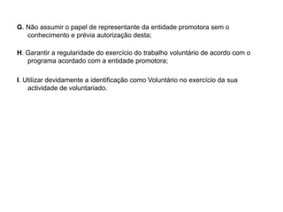 G. Não assumir o papel de representante da entidade promotora sem o conhecimento e prévia autorização desta; H. Garantir a regularidade do exercício do trabalho voluntário de acordo com o programa acordado com a entidade promotora;I. Utilizar devidamente a identificação como Voluntário no exercício da sua actividade de voluntariado.