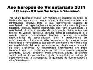 Ano Europeu do Voluntariado 2011A UE designou 2011 como "Ano Europeu do Voluntariado".      Na União Europeia, quase 100 milhões de cidadãos de todas as idades vão investir o seu tempo, talento e dinheiro para fazer uma contribuição positiva para a sua comunidade através do voluntariado nas organizações da sociedade civil, clubes de jovens, hospitais, escolas, clubes desportivos, etc. Para a Comissão , o voluntariado é uma expressão da participação cívica activa que reforça os valores europeus comuns como a solidariedade e a coesão social. Voluntariado também oferece importantes oportunidades de aprendizagem, pois o envolvimento em actividades de voluntariado pode proporcionar às pessoas novas habilidades e competências que podem até mesmo melhorar a sua empregabilidade. Isto é especialmente importante neste momento de crise económica. O voluntariado desempenha um papel importante em sectores tão variados e diversos como a educação, juventude, cultura, desporto, meio ambiente, saúde, assistência social, defesa do consumidor, ajuda humanitária, a política de desenvolvimento, a investigação, a igualdade de oportunidades e relações externas.