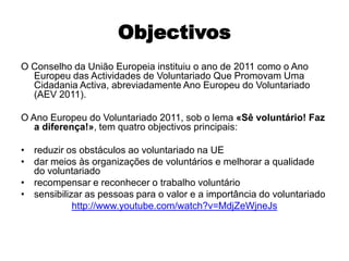 Objectivos O Conselho da União Europeia instituiu o ano de 2011 como o Ano Europeu das Actividades de Voluntariado Que Promovam Uma Cidadania Activa, abreviadamente Ano Europeu do Voluntariado (AEV 2011). O Ano Europeu do Voluntariado 2011, sob o lema «Sê voluntário! Faz a diferença!», tem quatro objectivos principais:reduzir os obstáculos ao voluntariado na UEdar meios às organizações de voluntários e melhorar a qualidade do voluntariadorecompensar e reconhecer o trabalho voluntáriosensibilizar as pessoas para o valor e a importância do voluntariadohttp://www.youtube.com/watch?v=MdjZeWjneJs