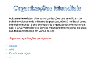      Actualmente existem diversas organizações que se utilizam do trabalho voluntário de milhares de pessoas, não só no Brasil como em todo o mundo. Bons exemplos de organizações internacionais são: a Cruz Vermelha"e o Serviço Voluntário Internacional do Brasil que tem ramificações em vários países. Algumas organizações portuguesas:AbraçoAMIOs nós e os laços…Organizações Mundiais