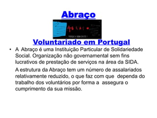 AbraçoVoluntariado em PortugalA  Abraço é uma Instituição Particular de Solidariedade Social. Organização não governamental sem fins lucrativos de prestação de serviços na área da SIDA.A estrutura da Abraço tem um número de assalariados relativamente reduzido, o que faz com que  dependa do trabalho dos voluntários por forma a  assegura o cumprimento da sua missão.