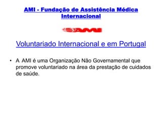 AMI - Fundação de Assistência Médica InternacionalVoluntariado Internacional e em PortugalA  AMI é uma Organização Não Governamental que promove voluntariado na área da prestação de cuidados de saúde.