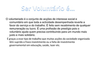O voluntariado é o conjunto de acções de interesse social e comunitário em que toda a actividade desempenhada reverte a favor do serviço e do trabalho. É feito sem recebimento de qualquer remuneração ou lucro. É uma profissão de prestígio pois o voluntário ajuda quem precisa contribuindo para um mundo mais justo e mais solidário.  É graças a esse tipo de trabalho que muitas acções da sociedade organizada têm suprido o fraco investimento ou a falta de investimento governamental em educação, saúde, lazer etc.Ser Voluntário é…