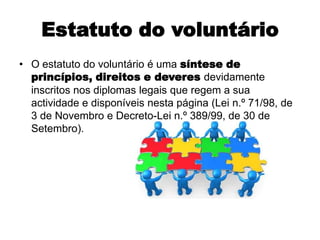 Estatuto do voluntárioO estatuto do voluntário é uma síntese de princípios, direitos e deveres devidamente inscritos nos diplomas legais que regem a sua actividade e disponíveis nesta página (Lei n.º 71/98, de 3 de Novembro e Decreto-Lei n.º 389/99, de 30 de Setembro).