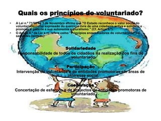 Quais os princípios do voluntariado?A Lei n.º 71/98 de 3 de Novembro afirma que "O Estado reconhece o valor social do voluntariado como expressão do exercício livre de uma cidadania activa e solidária e promove e garante a sua autonomia e pluralismo." (Cf. Artigo 5.º).O Artigo 6.º da Lei a.m. refere como "Princípios enquadradores do voluntariado" os seguintes (síntese):SolidariedadeResponsabilidade de todos os cidadãos na realização dos fins do voluntariado.ParticipaçãoIntervenção de voluntários e de entidades promotoras em áreas de interesse social.CooperaçãoConcertação de esforços e de projectos de entidades promotoras de voluntariado.