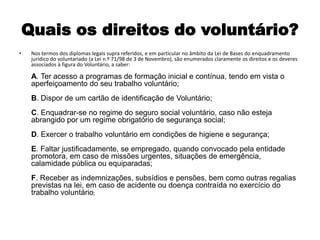 Quais os direitos do voluntário?Nos termos dos diplomas legais supra referidos, e em particular no âmbito da Lei de Bases do enquadramento jurídico do voluntariado (a Lei n.º 71/98 de 3 de Novembro), são enumerados claramente os direitos e os deveres associados à figura do Voluntário, a saber:A. Ter acesso a programas de formação inicial e contínua, tendo em vista o aperfeiçoamento do seu trabalho voluntário;B. Dispor de um cartão de identificação de Voluntário; C. Enquadrar-se no regime do seguro social voluntário, caso não esteja abrangido por um regime obrigatório de segurança social; D. Exercer o trabalho voluntário em condições de higiene e segurança; E. Faltar justificadamente, se empregado, quando convocado pela entidade promotora, em caso de missões urgentes, situações de emergência, calamidade pública ou equiparadas; F. Receber as indemnizações, subsídios e pensões, bem como outras regalias previstas na lei, em caso de acidente ou doença contraída no exercício do trabalho voluntário;