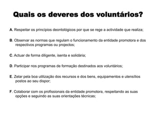 Quais os deveres dos voluntários?A. Respeitar os princípios deontológicos por que se rege a actividade que realiza;B. Observar as normas que regulam o funcionamento da entidade promotora e dos respectivos programas ou projectos;C. Actuar de forma diligente, isenta e solidária;D. Participar nos programas de formação destinados aos voluntários;E. Zelar pela boa utilização dos recursos e dos bens, equipamentos e utensílios postos ao seu dispor;F. Colaborar com os profissionais da entidade promotora, respeitando as suas opções e seguindo as suas orientações técnicas;