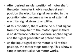 • After desired angular position of motor shaft
the potentiometer knob is reaches at such
position the electrical signal generated in the
potentiometer becomes same as of external
electrical signal given to amplifier.
• At this condition, there will be no output signal
from the amplifier to the motor input as there
is no difference between external applied signal
and the signal generated at potentiometer.
• As the input signal to the motor is nil at that
position, the motor stops rotating. This is how a
simple conceptual servo motor works.
 