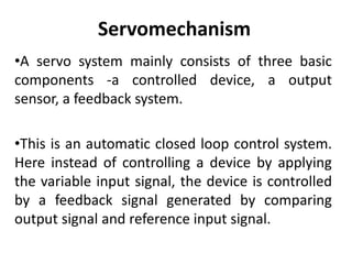 Servomechanism
•A servo system mainly consists of three basic
components -a controlled device, a output
sensor, a feedback system.
•This is an automatic closed loop control system.
Here instead of controlling a device by applying
the variable input signal, the device is controlled
by a feedback signal generated by comparing
output signal and reference input signal.
 