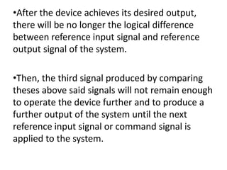 •After the device achieves its desired output,
there will be no longer the logical difference
between reference input signal and reference
output signal of the system.
•Then, the third signal produced by comparing
theses above said signals will not remain enough
to operate the device further and to produce a
further output of the system until the next
reference input signal or command signal is
applied to the system.
 