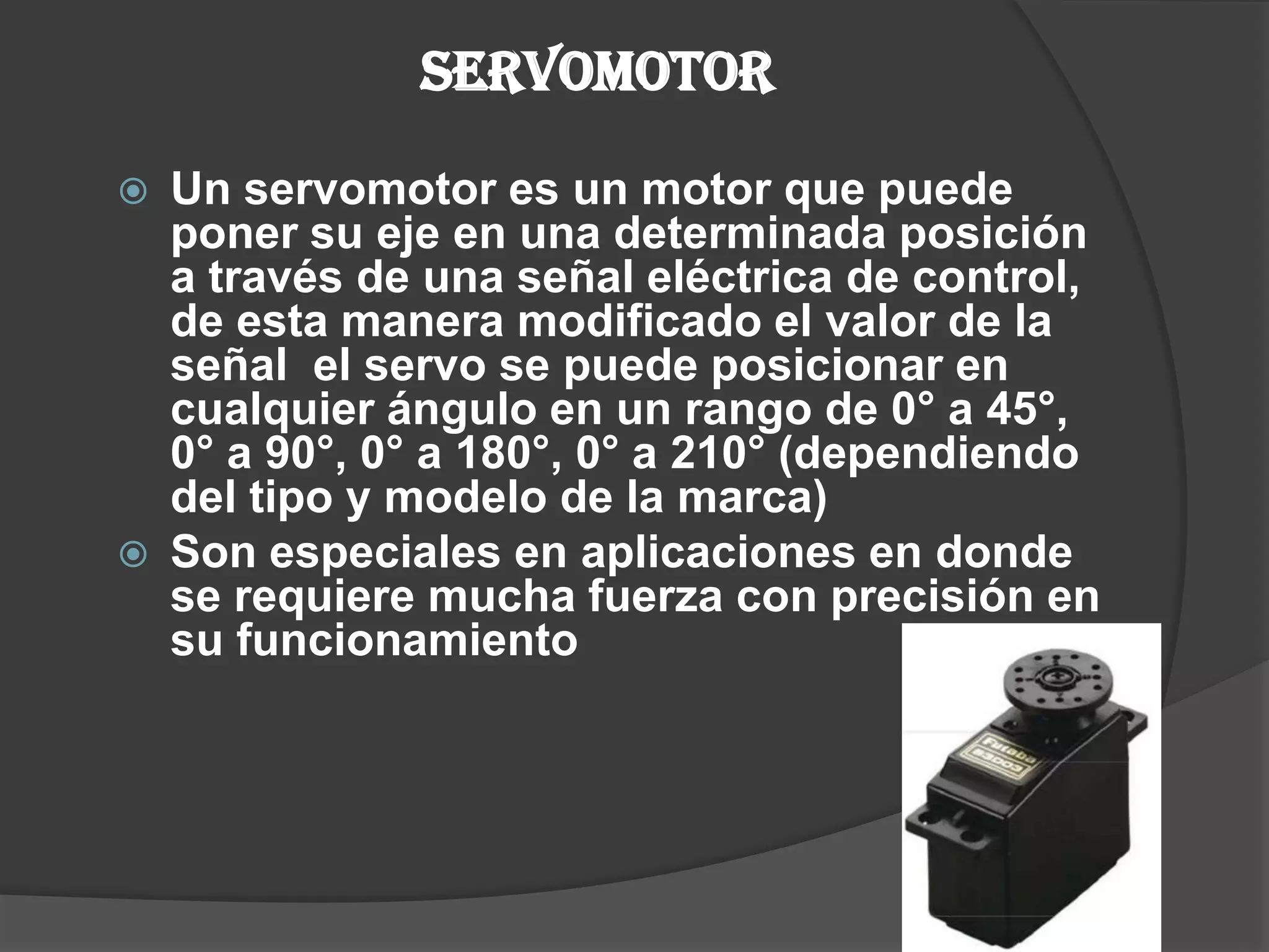 SERVOMOTORUn servomotor es un motor que puede poner su eje en una determinada posición  a través de una señal eléctrica de control, de esta manera modificado el valor de la señal  el servo se puede posicionar en cualquier ángulo en un rango de 0° a 45°, 0° a 90°, 0° a 180°, 0° a 210° (dependiendo del tipo y modelo de la marca)Son especiales en aplicaciones en donde se requiere mucha fuerza con precisión en su funcionamiento  