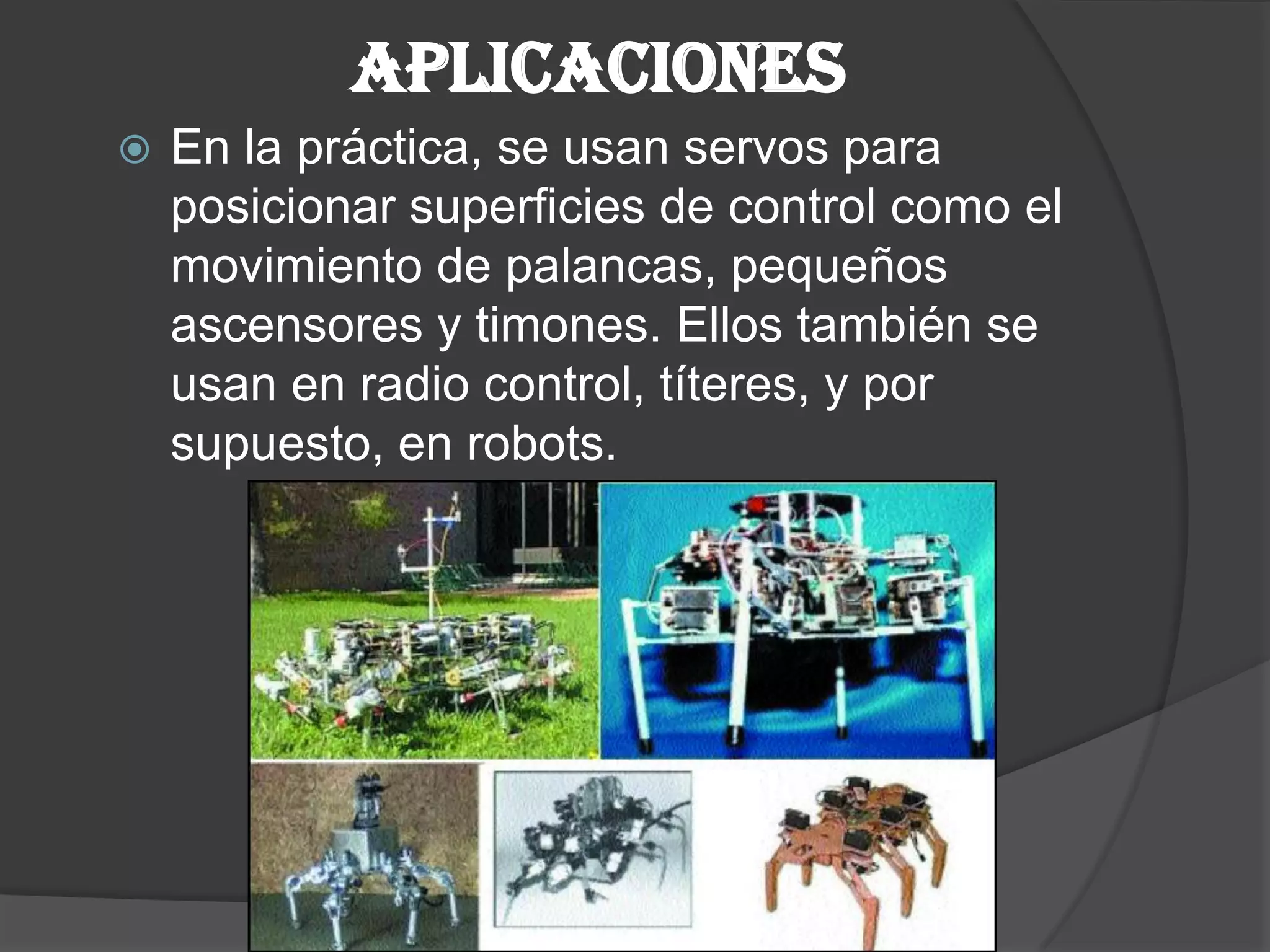 APLICACIONESEn la práctica, se usan servos para posicionar superficies de control como el movimiento de palancas, pequeños ascensores y timones. Ellos también se usan en radio control, títeres, y por supuesto, en robots.