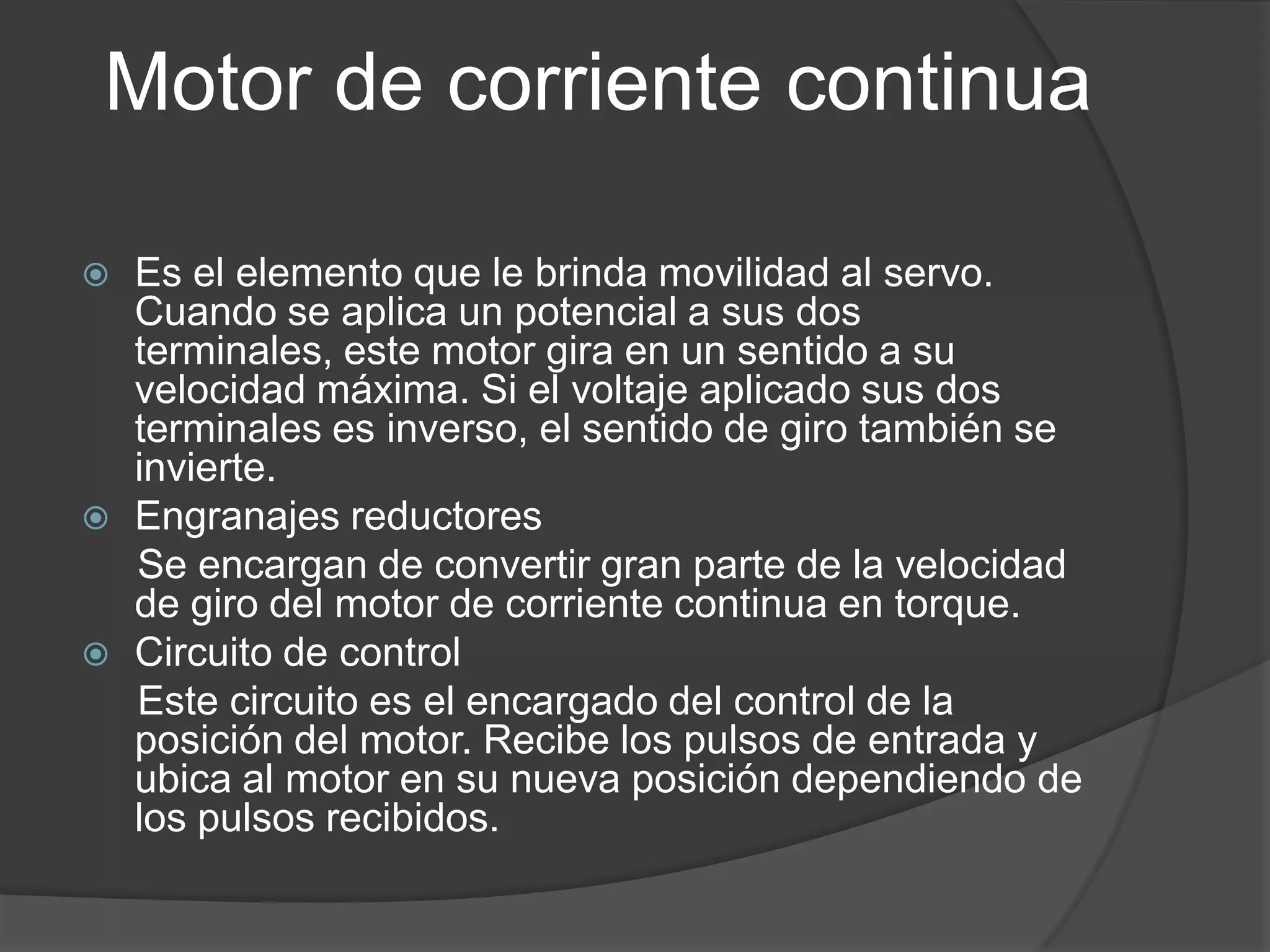 Motor de corriente continuaEs el elemento que le brinda movilidad al servo. Cuando se aplica un potencial a sus dos terminales, este motor gira en un sentido a su velocidad máxima. Si el voltaje aplicado sus dos terminales es inverso, el sentido de giro también se invierte.Engranajes reductores      Se encargan de convertir gran parte de la velocidad de giro del motor de corriente continua en torque.Circuito de control      Este circuito es el encargado del control de la posición del motor. Recibe los pulsos de entrada y ubica al motor en su nueva posición dependiendo de los pulsos recibidos.
