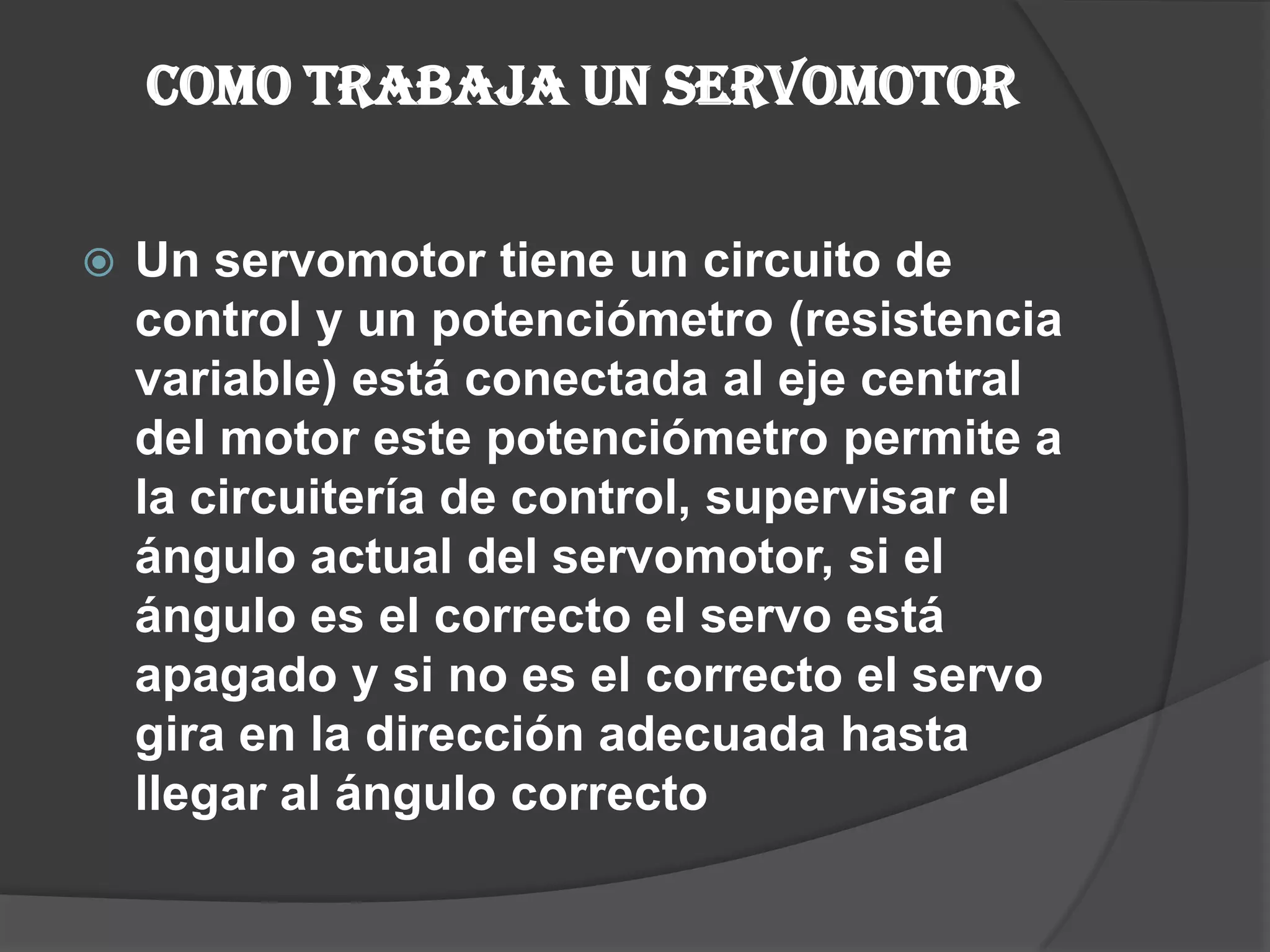 Como trabaja un servomotor Un servomotor tiene un circuito de control y un potenciómetro (resistencia variable)está conectada al eje central del motor este potenciómetro permite a la circuitería de control, supervisar el ángulo actual del servomotor, si el ángulo es el correcto el servo está apagado y si no es el correcto el servo gira en la dirección adecuada hasta llegar al ángulo correcto 