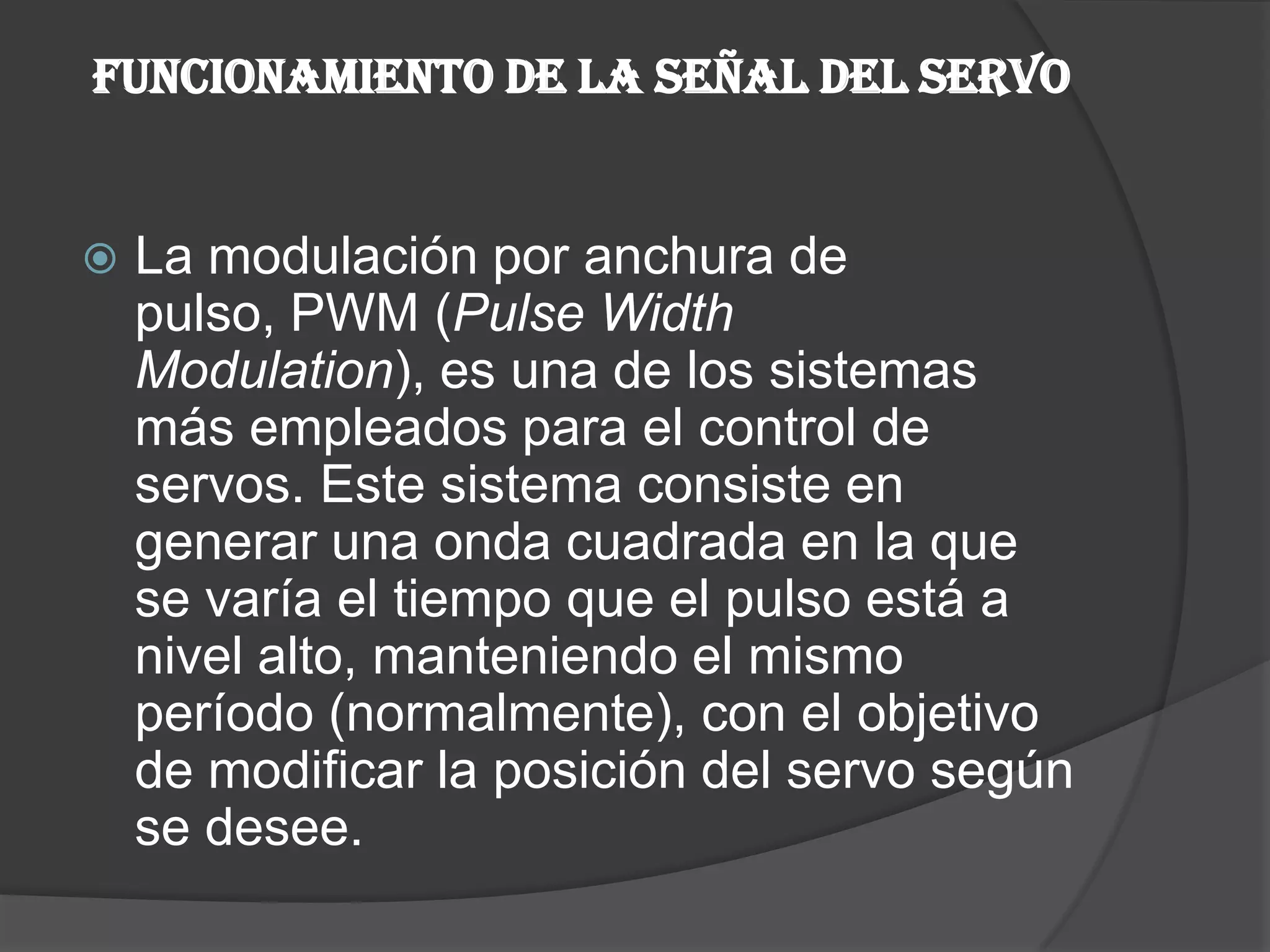 FUNCIONAMIENTO DE LA SEÑAL DEL SERVOLa modulación por anchura de pulso, PWM (Pulse WidthModulation), es una de los sistemas más empleados para el control de servos. Este sistema consiste en generar una onda cuadrada en la que se varía el tiempo que el pulso está a nivel alto, manteniendo el mismo período (normalmente), con el objetivo de modificar la posición del servo según se desee.