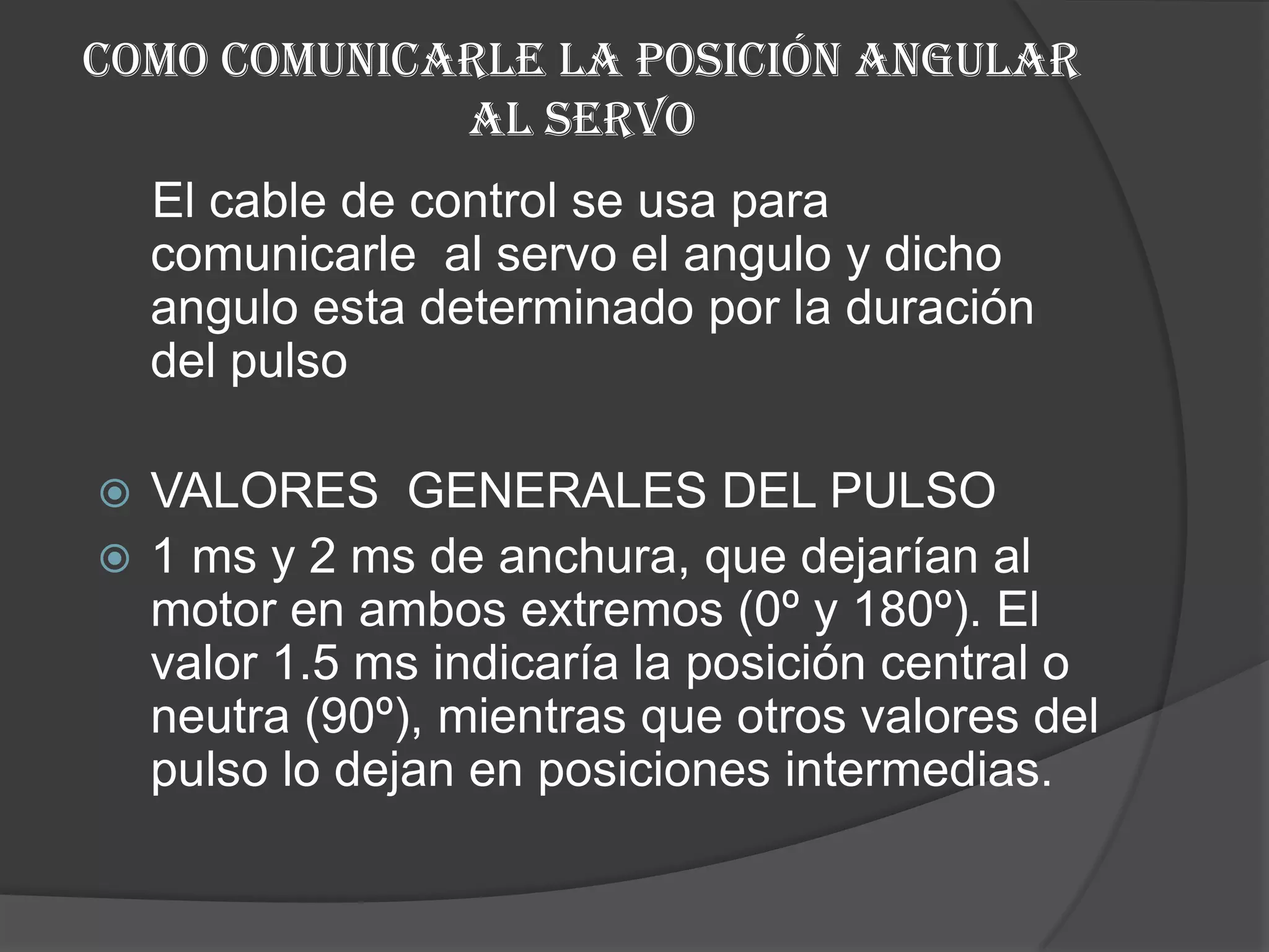 Como comunicarle la posición angular al servo El cable de control se usa para comunicarle  al servo el angulo y dicho angulo esta determinado por la duración del pulso VALORES  GENERALES DEL PULSO 1 ms y 2 ms de anchura, que dejarían al motor en ambos extremos (0º y 180º). El valor 1.5 ms indicaría la posición central o neutra (90º), mientras que otros valores del pulso lo dejan en posiciones intermedias.