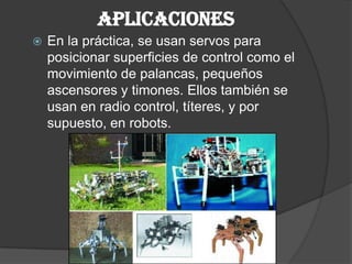 APLICACIONESEn la práctica, se usan servos para posicionar superficies de control como el movimiento de palancas, pequeños ascensores y timones. Ellos también se usan en radio control, títeres, y por supuesto, en robots.