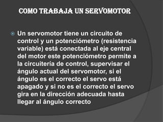 Como trabaja un servomotor Un servomotor tiene un circuito de control y un potenciómetro (resistencia variable)está conectada al eje central del motor este potenciómetro permite a la circuitería de control, supervisar el ángulo actual del servomotor, si el ángulo es el correcto el servo está apagado y si no es el correcto el servo gira en la dirección adecuada hasta llegar al ángulo correcto 