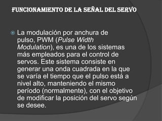 FUNCIONAMIENTO DE LA SEÑAL DEL SERVOLa modulación por anchura de pulso, PWM (Pulse WidthModulation), es una de los sistemas más empleados para el control de servos. Este sistema consiste en generar una onda cuadrada en la que se varía el tiempo que el pulso está a nivel alto, manteniendo el mismo período (normalmente), con el objetivo de modificar la posición del servo según se desee.