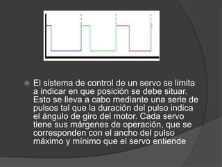 El sistema de control de un servo se limita a indicar en que posición se debe situar. Esto se lleva a cabo mediante una serie de pulsos tal que la duración del pulso indica el ángulo de giro del motor. Cada servo tiene sus márgenes de operación, que se corresponden con el ancho del pulso máximo y mínimo que el servo entiende