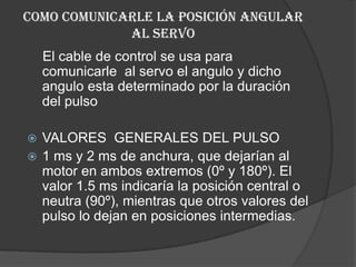 Como comunicarle la posición angular al servo El cable de control se usa para comunicarle  al servo el angulo y dicho angulo esta determinado por la duración del pulso VALORES  GENERALES DEL PULSO 1 ms y 2 ms de anchura, que dejarían al motor en ambos extremos (0º y 180º). El valor 1.5 ms indicaría la posición central o neutra (90º), mientras que otros valores del pulso lo dejan en posiciones intermedias.