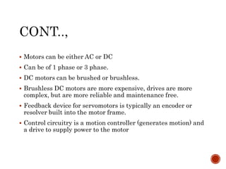  Motors can be either AC or DC
 Can be of 1 phase or 3 phase.
 DC motors can be brushed or brushless.
 Brushless DC motors are more expensive, drives are more
complex, but are more reliable and maintenance free.
 Feedback device for servomotors is typically an encoder or
resolver built into the motor frame.
 Control circuitry is a motion controller (generates motion) and
a drive to supply power to the motor
 
