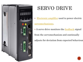  Electronic amplifier used to power electric
servomechanisms.
 A servo drive monitors the feedback signal
from the servomechanism and continually
adjusts for deviation from expected behaviour.
 