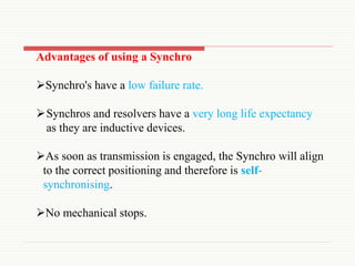 Advantages of using a Synchro
Synchro's have a low failure rate.
Synchros and resolvers have a very long life expectancy
as they are inductive devices.
As soon as transmission is engaged, the Synchro will align
to the correct positioning and therefore is self-
synchronising.
No mechanical stops.
 