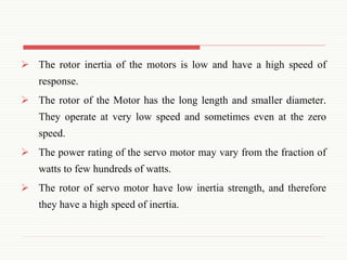  The rotor inertia of the motors is low and have a high speed of
response.
 The rotor of the Motor has the long length and smaller diameter.
They operate at very low speed and sometimes even at the zero
speed.
 The power rating of the servo motor may vary from the fraction of
watts to few hundreds of watts.
 The rotor of servo motor have low inertia strength, and therefore
they have a high speed of inertia.
 