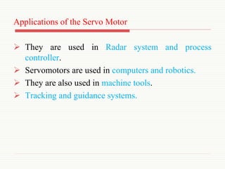 Applications of the Servo Motor
 They are used in Radar system and process
controller.
 Servomotors are used in computers and robotics.
 They are also used in machine tools.
 Tracking and guidance systems.
 
