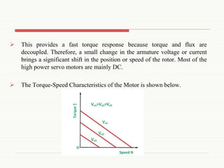  This provides a fast torque response because torque and flux are
decoupled. Therefore, a small change in the armature voltage or current
brings a significant shift in the position or speed of the rotor. Most of the
high power servo motors are mainly DC.
 The Torque-Speed Characteristics of the Motor is shown below.
 
