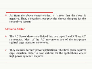  As from the above characteristics, it is seen that the slope is
negative. Thus, a negative slope provides viscous damping for the
servo drive system.
AC Servo Motor
 The AC Servo Motors are divided into two types 2 and 3 Phase AC
servomotor. Most of the AC servomotor are of the two-phase
squirrel cage induction motor type.
 They are used for low power applications. The three phase squirrel
cage induction motor is now utilized for the applications where
high power system is required
 