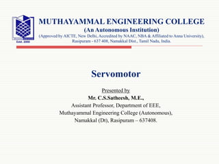 Servomotor
Presented by
Mr. C.S.Satheesh, M.E.,
Assistant Professor, Department of EEE,
Muthayammal Engineering College (Autonomous),
Namakkal (Dt), Rasipuram – 637408.
MUTHAYAMMAL ENGINEERING COLLEGE
(An Autonomous Institution)
(Approved by AICTE, New Delhi, Accredited by NAAC, NBA & Affiliated to Anna University),
Rasipuram - 637 408, Namakkal Dist., Tamil Nadu, India.
 