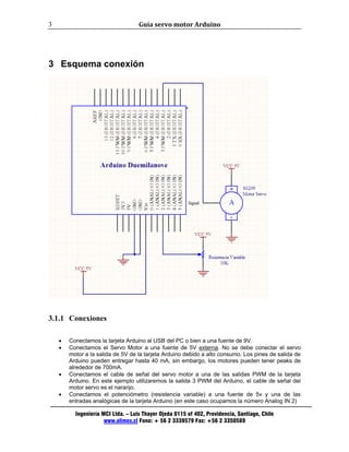 Guía servo motor Arduino 
Ingeniería MCI Ltda. – Luis Thayer Ojeda 0115 of 402, Providencia, Santiago, Chile 
www.olimex.cl Fono: + 56 2 3339579 Fax: +56 2 3350589 
3 
3 Esquema conexión 
3.1.1 Conexiones 
• Conectamos la tarjeta Arduino al USB del PC o bien a una fuente de 9V. 
• Conectamos el Servo Motor a una fuente de 5V externa. No se debe conectar el servo 
motor a la salida de 5V de la tarjeta Arduino debido a alto consumo. Los pines de salida de 
Arduino pueden entregar hasta 40 mA, sin embargo, los motores pueden tener peaks de 
alrededor de 700mA. 
• Conectamos el cable de señal del servo motor a una de las salidas PWM de la tarjeta 
Arduino. En este ejemplo utilizaremos la salida 3 PWM del Arduino, el cable de señal del 
motor servo es el naranjo. 
• Conectamos el potenciómetro (resistencia variable) a una fuente de 5v y una de las 
entradas analógicas de la tarjeta Arduino (en este caso ocupamos la número Analog IN 2) 
 