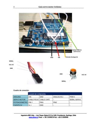 Guía servo motor Arduino 
Salida PWM (3) 
señal servo 
GND VCC 5V 
Ingeniería MCI Ltda. – Luis Thayer Ojeda 0115 of 402, Providencia, Santiago, Chile 
www.olimex.cl Fono: + 56 2 3339579 Fax: +56 2 3350589 
4 
SEÑAL 
VCC 5V 
Cuadro de conexión: 
LUGAR DE CONEXIÓN 
ARDUINO VIN GND ANALOG IN 2 PWM 3 
SERVO MOTOR CABLE ROJO CABLE CAFÉ - SEÑAL SERVO 
POTENCIOMETRO PIN 1 PIN3 PIN2 - 
FUENTE 5V 5v + GND - - 
GND 
SEÑAL 
GND 
Entrada Analoga (2) 
GND VIN 
 