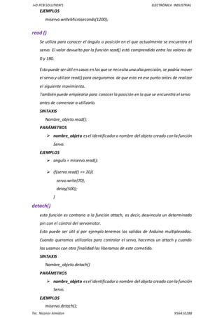 I+D PCB SOLUTION’S ELECTRÓNICA INDUSTRIAL
Tec. Nicanor Almidon 956410288
EJEMPLOS
miservo.writeMicroseconds(1200);
read ()
Se utiliza para conocer el ángulo o posición en el que actualmente se encuentra el
servo. El valor devuelto por la función read() está comprendido entre los valores de
0 y 180.
Esto puede ser útil en casos en los quese necesita una alta precisión, se podría mover
el servo y utilizar read() para asegurarnos de que esta en ese punto antes de realizar
el siguiente movimiento.
También puede emplearse para conocer la posición en la que se encuentra el servo
antes de comenzar a utilizarlo.
SINTAXIS
Nombre_objeto.read();
PARÁMETROS
 nombre_objeto esel identificador o nombre delobjeto creado con la función
Servo.
EJEMPLOS
 angulo = miservo.read();
 if(servo.read() == 20){
servo.write(70);
delay(500);
}
detach()
esta función es contraria a la función attach, es decir, desvincula un determinado
pin con el control del servomotor.
Esto puede ser útil si por ejemplo tenemos las salidas de Arduino multiplexadas.
Cuando queramos utilizarlas para controlar el servo, hacemos un attach y cuando
las usamos con otra finalidad las liberamos de este cometido.
SINTAXIS
Nombre_objeto.detach()
PARÁMETROS
 nombre_objeto esel identificador o nombre delobjeto creado con la función
Servo.
EJEMPLOS
miservo.detach();
 
