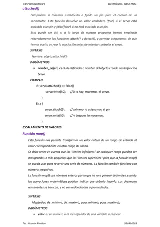 I+D PCB SOLUTION’S ELECTRÓNICA INDUSTRIAL
Tec. Nicanor Almidon 956410288
attached()
Comprueba si tenemos establecido o fijado un pin para el control de un
servomotor. Esta función devuelve un valor verdadero (true) si el servo está
asociado a un pin y falso(false) si no está asociado a un pin.
Esto puede ser útil si a lo largo de nuestro programa hemos empleado
reiteradamente las funciones attach() y detach(), y permite asegurarnos de que
hemos vuelto a crear la asociación antes de intentar controlar el servo.
SINTAXIS
Nombre_objeto.attached();
PARÁMETROS
 nombre_objeto esel identificador o nombre delobjeto creado con la función
Servo.
EJEMPLO
if (servo.attached() == false){
servo.write(50); //Si lo hay, movemos el servo.
}
Else {
servo.attach(9); // primero lo asignamos el pin
servo.write(50); // y despues lo movemos.
}
ESCALAMIENTO DE VALORES
Función map()
Esta función nos permite transformar un valor entero de un rango de entrada al
valor correspondiente en otro rango de salida.
Se debe tener en cuenta que los "límites inferiores" de cualquier rango pueden ser
más grandes o más pequeños que los "límites superiores" para que la función map()
se pueda usar para revertir una serie de números. La función también funciona con
números negativos.
La función map() usa números enteros por lo que no va a generar decimales,cuando
las operaciones matemáticas podrían indicar que debería hacerlo. Los decimales
remanentes se truncan, y no son redondeados o promediados.
SINTAXIS
Map(valor, de_minimo, de_maximo, para_minimo, para_maximo);
PARÁMETROS
 valor es un numero o el identificador de una variable a mapear
 