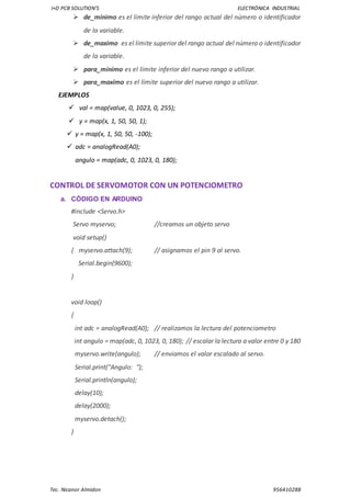 I+D PCB SOLUTION’S ELECTRÓNICA INDUSTRIAL
Tec. Nicanor Almidon 956410288
 de_minimo es el límite inferior del rango actual del número o identificador
de la variable.
 de_maximo es el límite superior del rango actual del número o identificador
de la variable.
 para_minimo es el límite inferior del nuevo rango a utilizar.
 para_maximo es el límite superior del nuevo rango a utilizar.
EJEMPLOS
 val = map(value, 0, 1023, 0, 255);
 y = map(x, 1, 50, 50, 1);
 y = map(x, 1, 50, 50, -100);
 adc = analogRead(A0);
angulo = map(adc, 0, 1023, 0, 180);
CONTROL DE SERVOMOTOR CON UN POTENCIOMETRO
a. CÓDIGO EN ARDUINO
#include <Servo.h>
Servo myservo; //creamos un objeto servo
void setup()
{ myservo.attach(9); // asignamos el pin 9 al servo.
Serial.begin(9600);
}
void loop()
{
int adc = analogRead(A0); // realizamos la lectura del potenciometro
int angulo = map(adc, 0, 1023, 0, 180); // escalar la lectura a valor entre 0 y 180
myservo.write(angulo); // enviamos el valor escalado al servo.
Serial.print("Angulo: ");
Serial.println(angulo);
delay(10);
delay(2000);
myservo.detach();
}
 