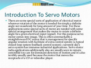 Introduction To Servo Motors
 There are some special sorts of application of electrical motor
wherever rotation of the motor is needed for simply a definite
angle not ceaselessly for long amount of your time. For these
applications some special sorts of motor are needed with some
special arrangement that makes the motor to rotate a definite
angle for a given electrical input (signal). For this purpose servo
motor comes into image. This is often unremarkably a
straightforward DC motor that is management for specific
angular rotation with facilitate of extra control system (a typical
closed-loop system feedback control system). currently day’s
servo system has immense industrial applications. Servo motor
india applications additionally also are usually seen in remote
controlled toy cars for dominant direction of motion and it's also
terribly usually used because the motor that moves the
receptacle of a CD or videodisc player.
 