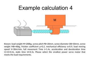 Example calculation 4
Known: load weight M=200kg, screw pitch PB=20mm, screw diameter DB=50mm, screw
weight MB=40kg, friction coefficient µ=0.2, mechanical efficiency η=0.9, load moving
speed V=30m/min, full movement Time t=1.4s, acceleration and deceleration time
t1=t3=0.2s, static time t4=0.3s. Please select the smallest power servo motor that
meets the load requirements.
M
 