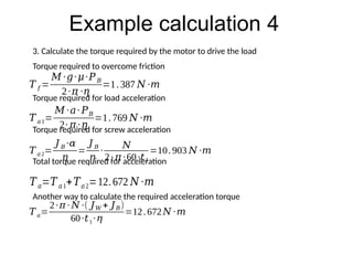 Example calculation 4
3. Calculate the torque required by the motor to drive the load
Torque required to overcome friction
Torque required for load acceleration
Torque required for screw acceleration
Total torque required for acceleration
𝑇 𝑓 =
𝑀 ∙𝑔∙𝜇∙𝑃𝐵
2∙𝜋 ∙𝜂
=1.387 𝑁 ∙𝑚
𝑇𝑎1=
𝑀 ∙𝑎∙ 𝑃𝐵
2∙ 𝜋 ∙𝜂
=1.769 𝑁 ∙𝑚
𝑇 𝑎2=
𝐽 𝐵 ∙𝛼
𝜂
=
𝐽 𝐵
𝜂
∙
𝑁
2∙ 𝜋 ∙60∙𝑡1
=10.903 𝑁 ∙𝑚
𝑇𝑎=𝑇𝑎1+𝑇𝑎2=12.672 𝑁 ∙𝑚
Another way to calculate the required acceleration torque
𝑇 𝑎=
2∙𝜋 ∙ 𝑁 ∙( 𝐽𝑊 + 𝐽𝐵)
60∙𝑡1∙𝜂
=12.672𝑁 ∙𝑚
 