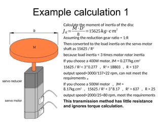Example calculation 1
Calculate the moment of inertia of the disc
Assuming the reduction gear ratio = 1:R
Then converted to the load inertia on the servo motor
shaft as 15625 / R2
because load inertia < 3 times motor rotor inertia
If you choose a 400W motor, JM = 0.277kg.cm2
15625 / R2
< 3*0.277 ， R2
> 18803 ， R > 137
output speed=3000/137=22 rpm, can not meet the
requirements 。
If you choose a 500W motor ， JM =
8.17kg.cm2
， 15625 / R2
< 3*8.17 ， R2
> 637 ， R > 25
output speed=2000/25=80 rpm, meet the requirements
This transmission method has little resistance
and ignores torque calculation.
𝐽𝐾 =
𝑀 ∙ 𝐷2
8
=15625𝑘𝑔∙𝑐𝑚
2
 