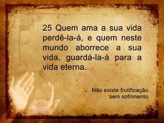 25 Quem ama a sua vida perdê-la-á, e quem neste mundo aborrece a sua vida, guardá-la-á para a vida eterna. Não existe frutificação sem sofrimento