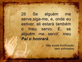 26 Se alguém me serve,siga-me, e, onde eu estiver, ali estará também o meu servo. E, se alguém me servir, meu Pai o honrará.Não existe frutificação sem sofrimento