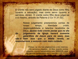 O crente não será julgado diante de Deus como filho (quanto a salvação), mas como servo (quanto a serviços, obras). O crente como filho deve julgar-se a si mesmo, através da Palavra (I Co 11.31-32). 	Nesse julgamento prestaremos contas de 	nosso tempo, liberdade cristã, 	responsabilidade e talentos recebidos de 	Deus. Quase todo crente pensa que no dia do 	julgamento da Igreja haverá somente 	galardões de Jesus para os seus, mas não é 	bem isso que a Bíblia revela, se examinarmos 	o assunto com mais cuidado.Porque, se nós nos julgássemos a nós mesmos, não seríamos julgados.  32 Mas, quando somos julgados, somos repreendidos pelo SENHOR, para não sermos condenados com o mundo. I CO 11:31-32.