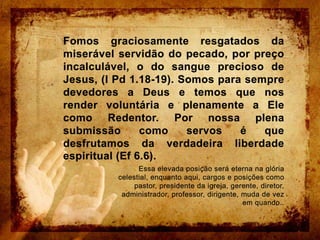 Fomos graciosamente resgatados da miserável servidão do pecado, por preço incalculável, o do sangue precioso de Jesus, (I Pd 1.18-19). Somos para sempre devedores a Deus e temos que nos render voluntária e plenamente a Ele como Redentor. Por nossa plena submissão como servos é que desfrutamos da verdadeira liberdade espiritual (Ef 6.6).Essa elevada posição será eterna na glória celestial, enquanto aqui, cargos e posições como pastor, presidente da igreja, gerente, diretor, administrador, professor, dirigente, muda de vez em quando..