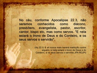No céu, conforme Apocalipse 22.3, não seremos conhecidos como diácono, presbítero, evangelista, pastor, escritor, cantor, bispo etc, mas como servos. "E nela estará o trono de Deus e do Cordeiro, e os seus servos o servirão".(Ap 22:3) E ali nunca mais haverá maldição contra alguém; e nela estará o trono de Deus e do Cordeiro, e os seus servos o servirão.JFA-RC(Pt)