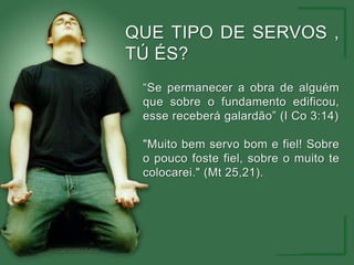 QUE TIPO DE SERVOS , TÚ ÉS?“Se permanecer a obra de alguém que sobre o fundamento edificou, esse receberá galardão” (I Co 3:14)"Muito bem servo bom e fiel! Sobre o pouco foste fiel, sobre o muito te colocarei." (Mt 25,21).